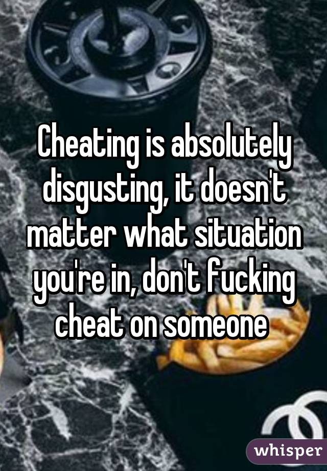 Cheating is absolutely disgusting, it doesn't matter what situation you're in, don't fucking cheat on someone 