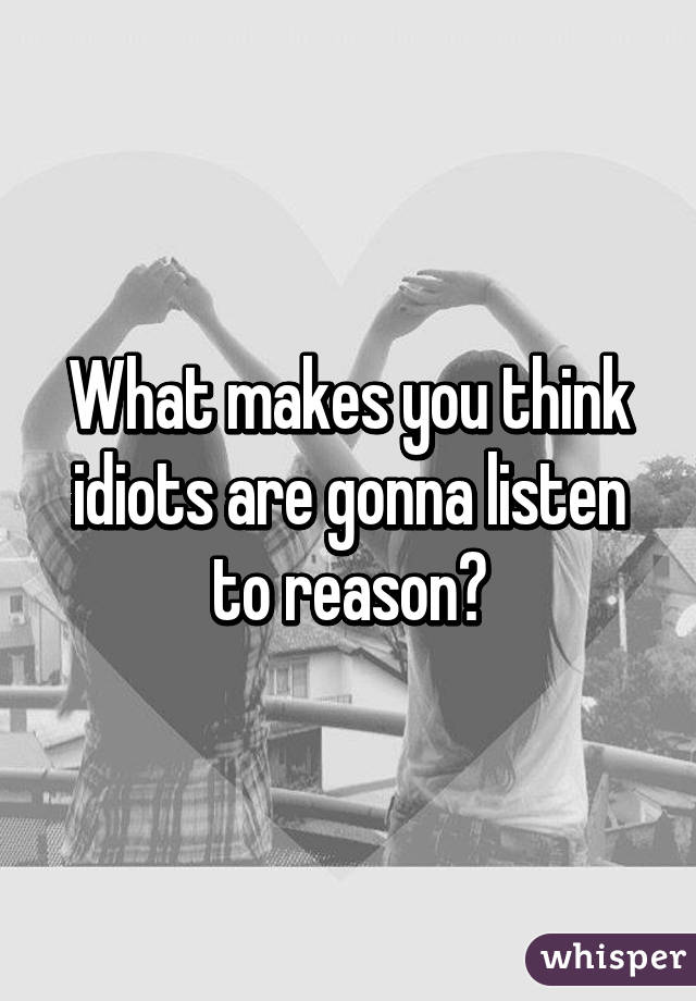 What makes you think idiots are gonna listen to reason?