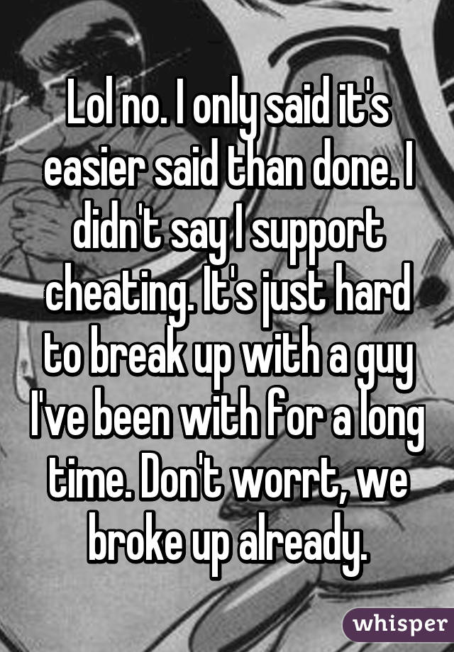 Lol no. I only said it's easier said than done. I didn't say I support cheating. It's just hard to break up with a guy I've been with for a long time. Don't worrt, we broke up already.