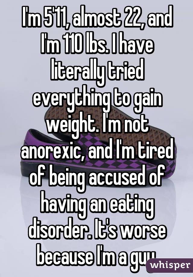 I'm 5'11, almost 22, and I'm 110 lbs. I have literally tried everything to gain weight. I'm not anorexic, and I'm tired of being accused of having an eating disorder. It's worse because I'm a guy.