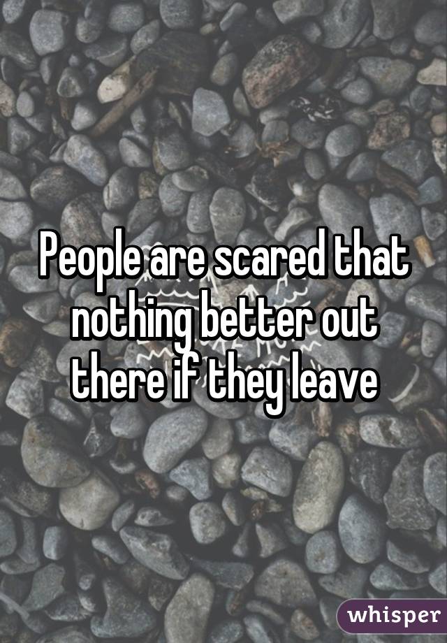 People are scared that nothing better out there if they leave