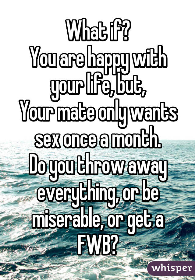 What if?
You are happy with your life, but,
Your mate only wants sex once a month.
Do you throw away everything, or be miserable, or get a FWB?