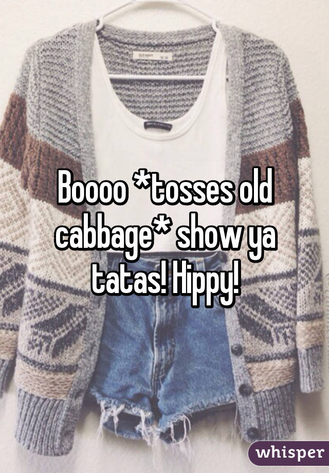 Boooo *tosses old cabbage* show ya tatas! Hippy!