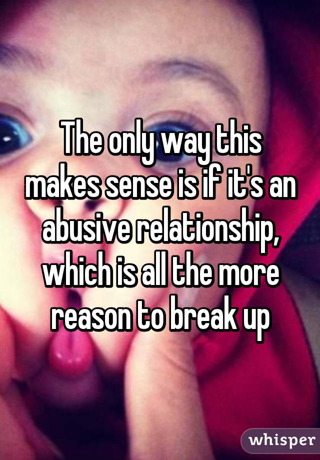 The only way this makes sense is if it's an abusive relationship, which is all the more reason to break up