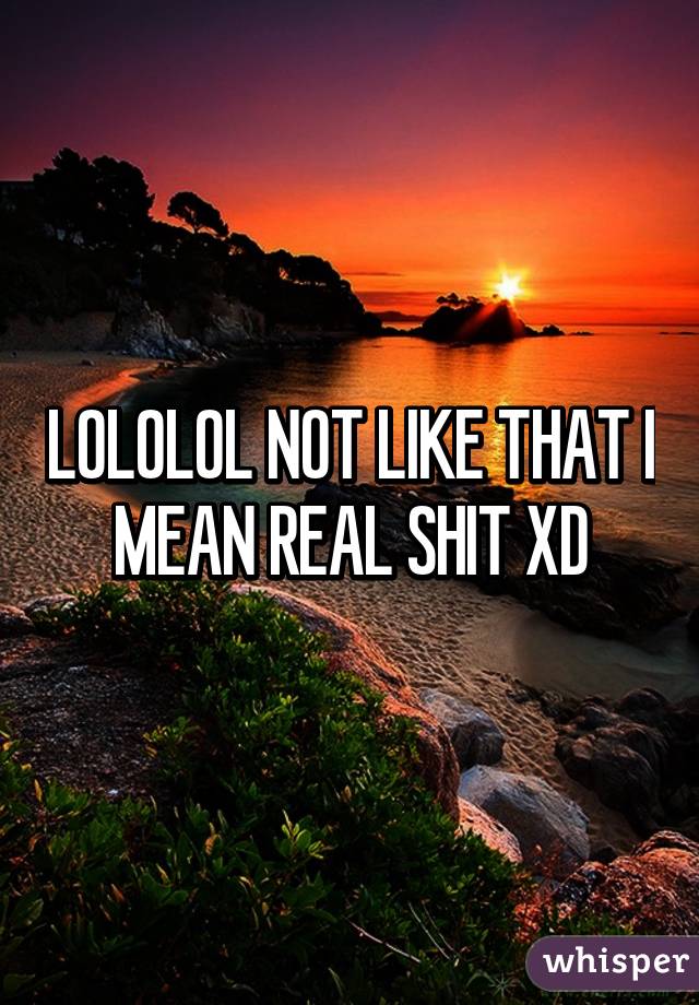 LOLOLOL NOT LIKE THAT I MEAN REAL SHIT XD