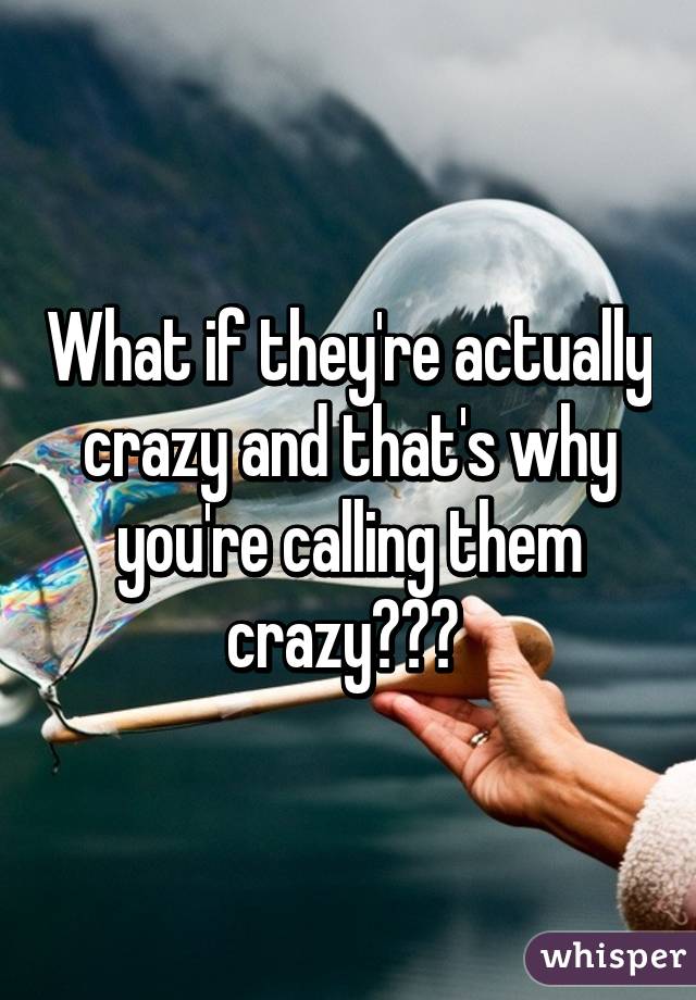 What if they're actually crazy and that's why you're calling them crazy??? 