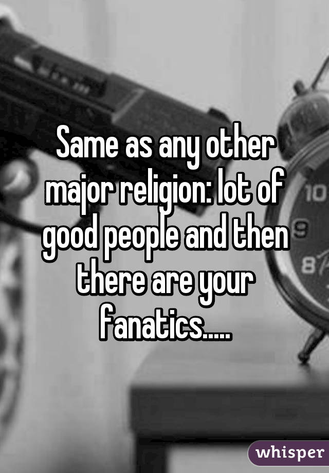 Same as any other major religion: lot of good people and then there are your fanatics.....