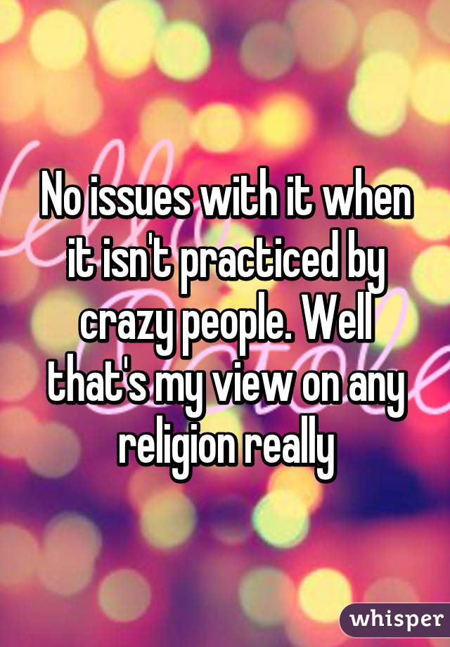 No issues with it when it isn't practiced by crazy people. Well that's my view on any religion really