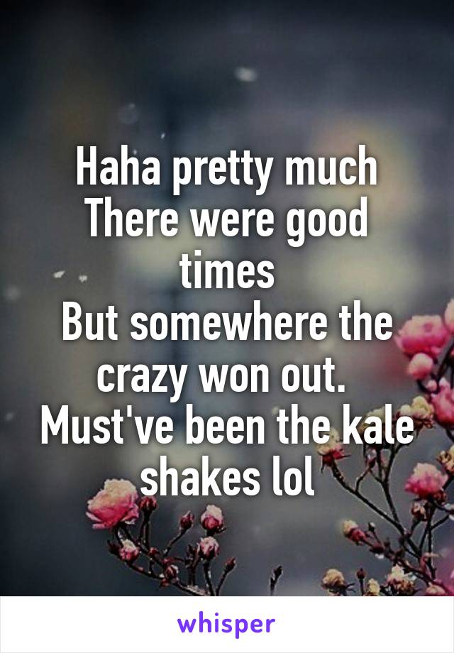 Haha pretty much
There were good times
But somewhere the crazy won out. 
Must've been the kale shakes lol