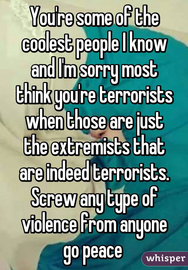 You're some of the coolest people I know and I'm sorry most think you're terrorists when those are just the extremists that are indeed terrorists. Screw any type of violence from anyone go peace 