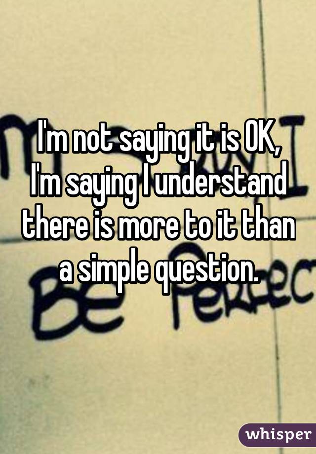 I'm not saying it is OK, I'm saying I understand there is more to it than a simple question.
