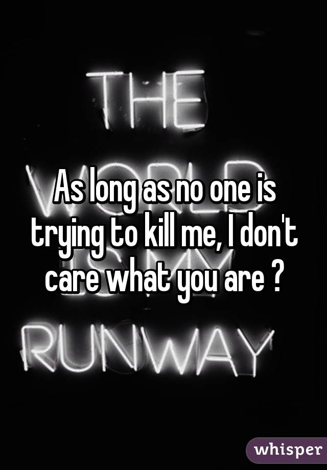 As long as no one is trying to kill me, I don't care what you are 😂