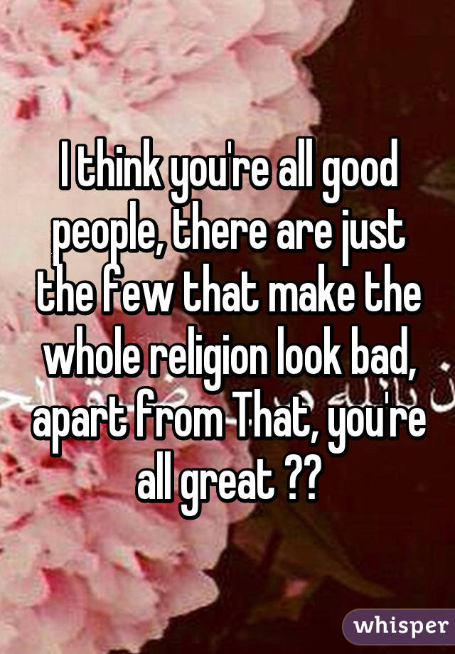 I think you're all good people, there are just the few that make the whole religion look bad, apart from That, you're all great ☺️