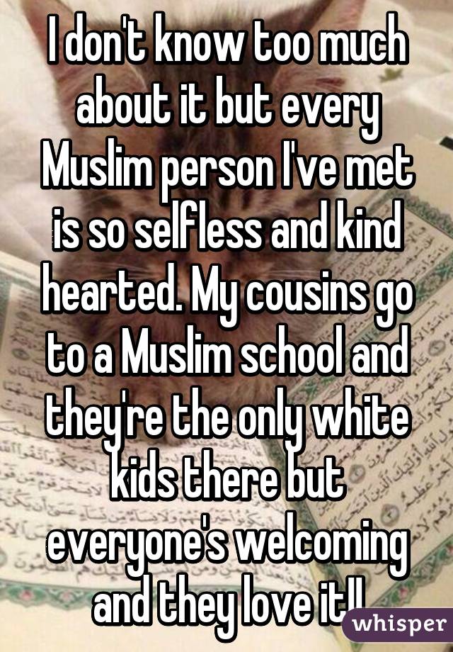 I don't know too much about it but every Muslim person I've met is so selfless and kind hearted. My cousins go to a Muslim school and they're the only white kids there but everyone's welcoming and they love it!!