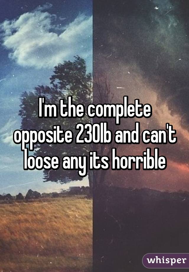 I'm the complete opposite 230lb and can't loose any its horrible