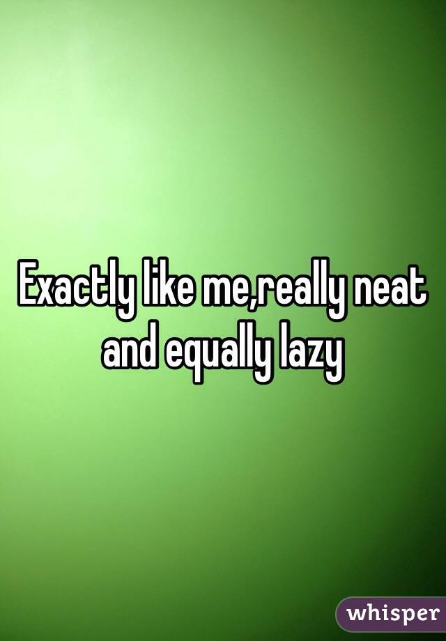 Exactly like me,really neat and equally lazy