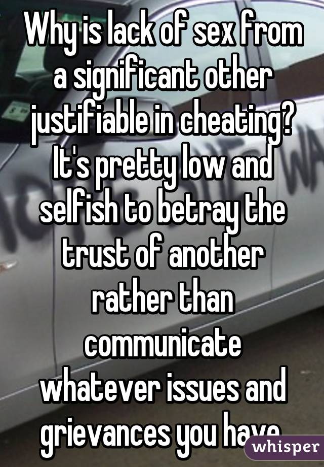 Why is lack of sex from a significant other justifiable in cheating? It's pretty low and selfish to betray the trust of another rather than communicate whatever issues and grievances you have.