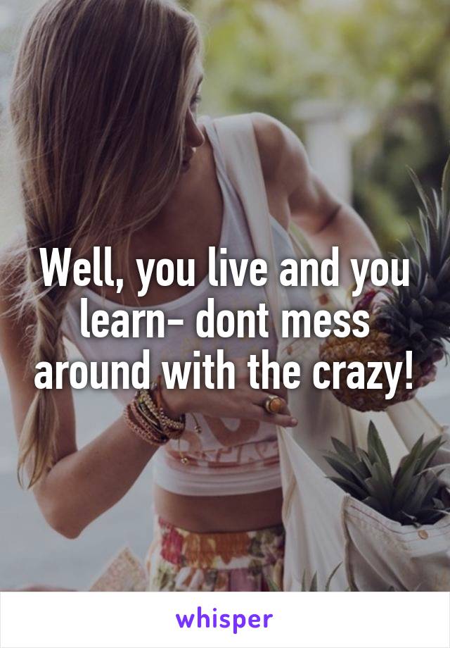 Well, you live and you learn- dont mess around with the crazy!