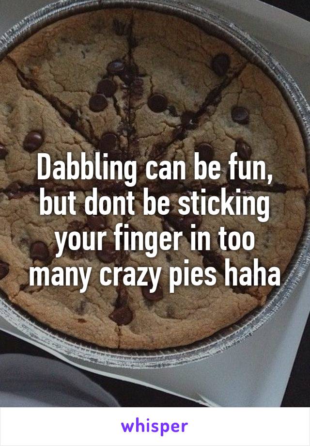 Dabbling can be fun, but dont be sticking your finger in too many crazy pies haha