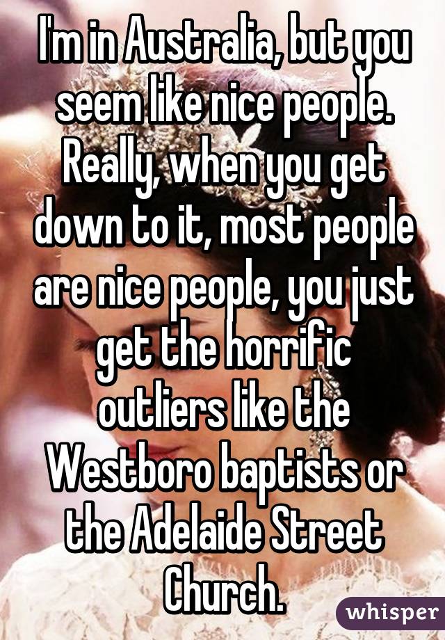 I'm in Australia, but you seem like nice people. Really, when you get down to it, most people are nice people, you just get the horrific outliers like the Westboro baptists or the Adelaide Street Church.