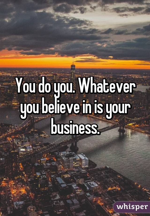 You do you. Whatever you believe in is your business.