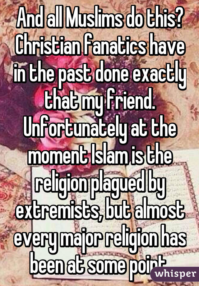 And all Muslims do this? Christian fanatics have in the past done exactly that my friend.
Unfortunately at the moment Islam is the religion plagued by extremists, but almost every major religion has been at some point.