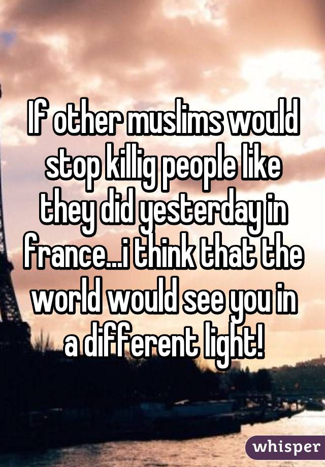 If other muslims would stop killig people like they did yesterday in france...i think that the world would see you in a different light!