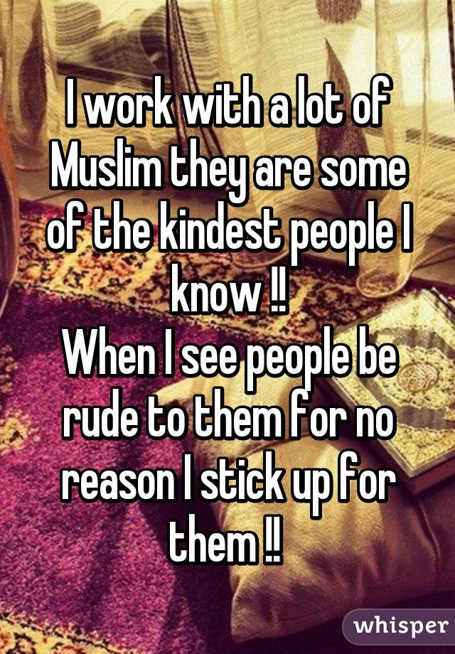 I work with a lot of Muslim they are some of the kindest people I know !!
When I see people be rude to them for no reason I stick up for them !! 