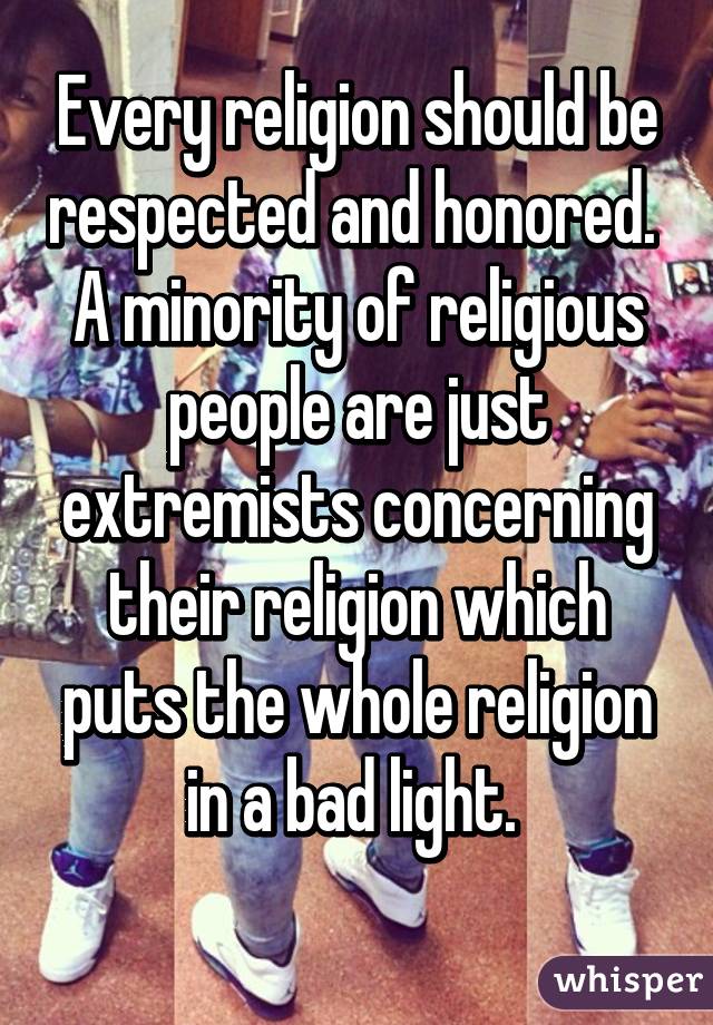 Every religion should be respected and honored. 
A minority of religious people are just extremists concerning their religion which puts the whole religion in a bad light. 
