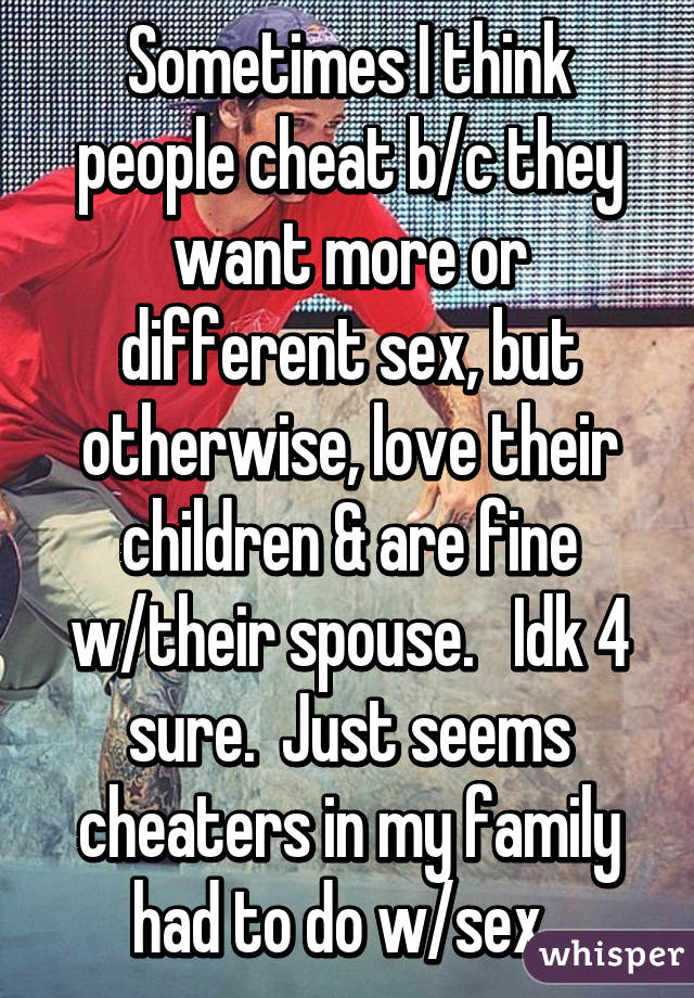 Sometimes I think people cheat b/c they want more or different sex, but otherwise, love their children & are fine w/their spouse.   Idk 4 sure.  Just seems cheaters in my family had to do w/sex. 