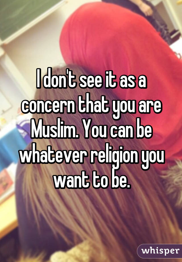 I don't see it as a concern that you are Muslim. You can be whatever religion you want to be.