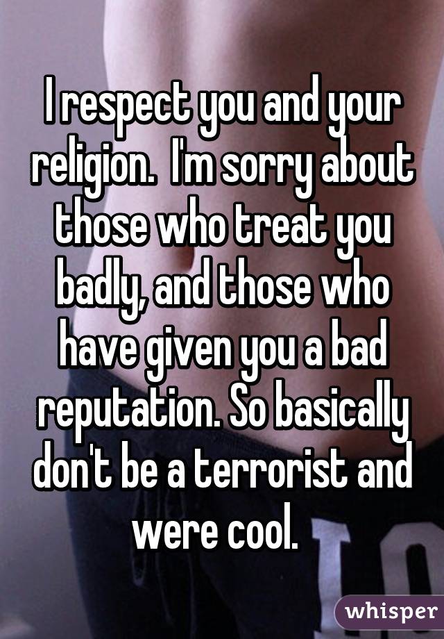 I respect you and your religion.  I'm sorry about those who treat you badly, and those who have given you a bad reputation. So basically don't be a terrorist and were cool.  