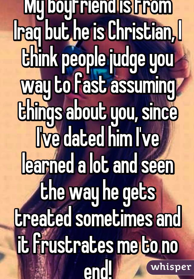 My boyfriend is from Iraq but he is Christian, I think people judge you way to fast assuming things about you, since I've dated him I've learned a lot and seen the way he gets treated sometimes and it frustrates me to no end!