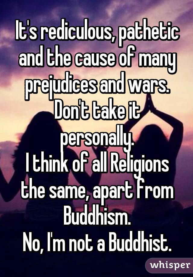 It's rediculous, pathetic and the cause of many prejudices and wars.
Don't take it personally.
I think of all Religions the same, apart from Buddhism.
No, I'm not a Buddhist.