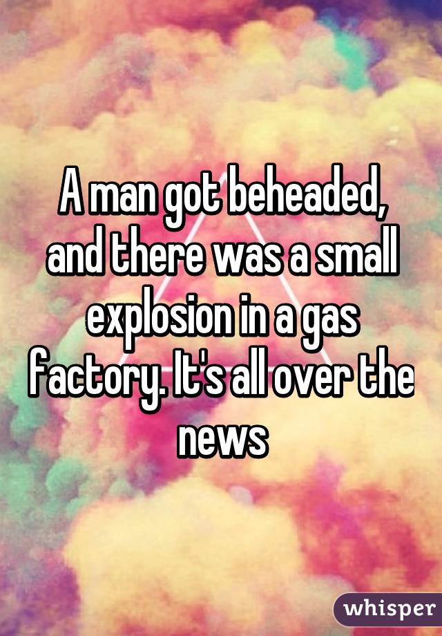 A man got beheaded, and there was a small explosion in a gas factory. It's all over the news