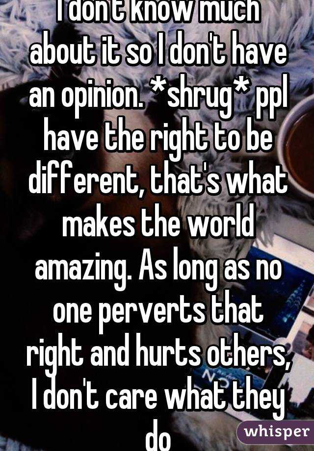 I don't know much about it so I don't have an opinion. *shrug* ppl have the right to be different, that's what makes the world amazing. As long as no one perverts that right and hurts others, I don't care what they do