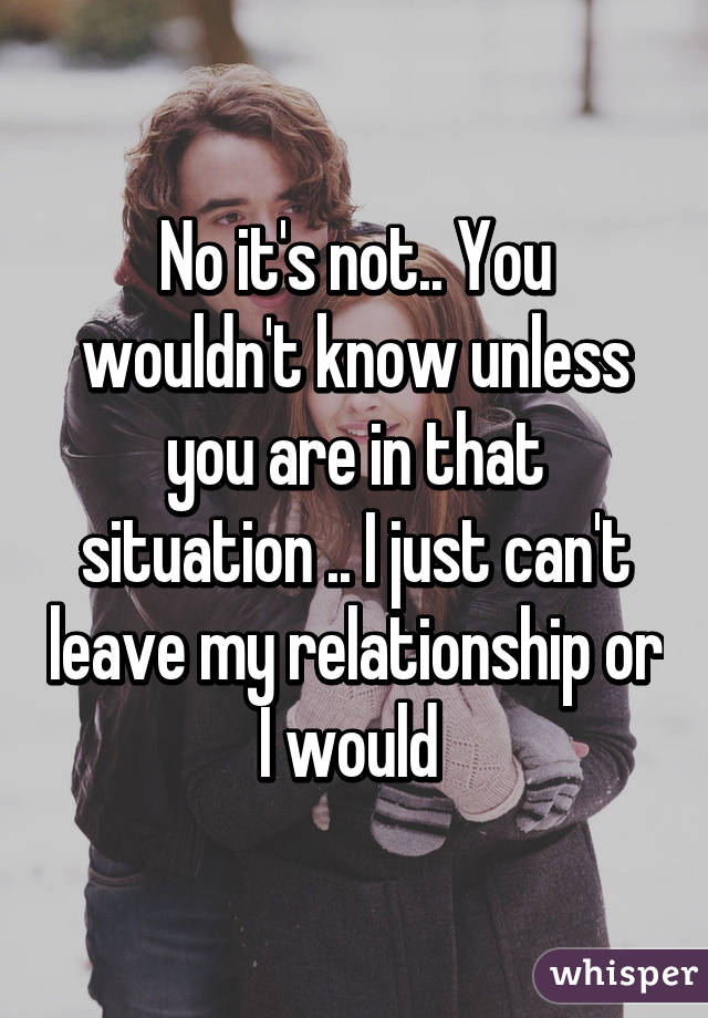 No it's not.. You wouldn't know unless you are in that situation .. I just can't leave my relationship or I would 