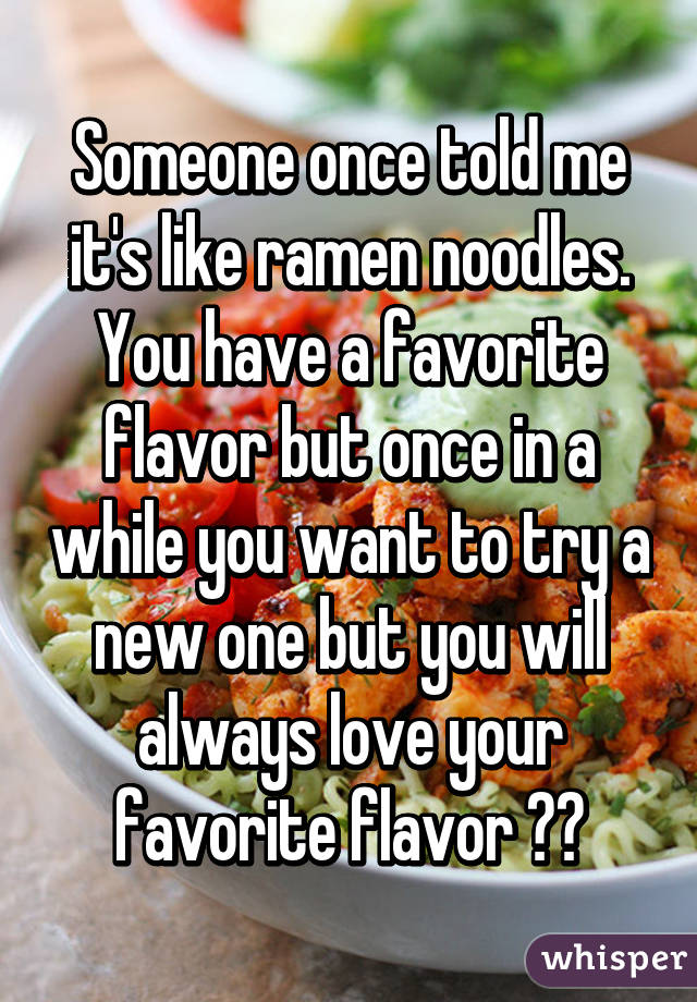 Someone once told me it's like ramen noodles. You have a favorite flavor but once in a while you want to try a new one but you will always love your favorite flavor 😂🔫