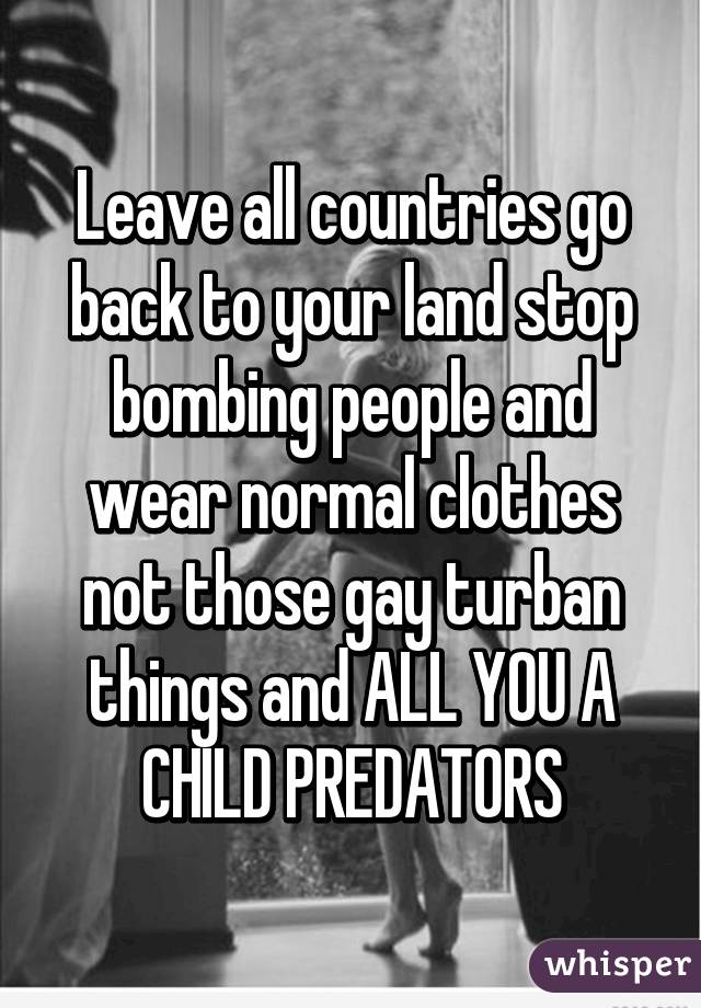 Leave all countries go back to your land stop bombing people and wear normal clothes not those gay turban things and ALL YOU A CHILD PREDATORS