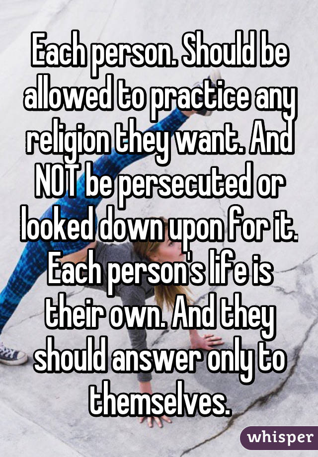 Each person. Should be allowed to practice any religion they want. And NOT be persecuted or looked down upon for it. Each person's life is their own. And they should answer only to themselves.