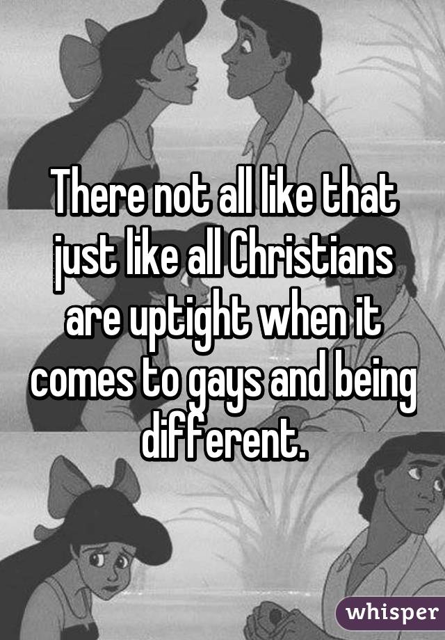 There not all like that just like all Christians are uptight when it comes to gays and being different.