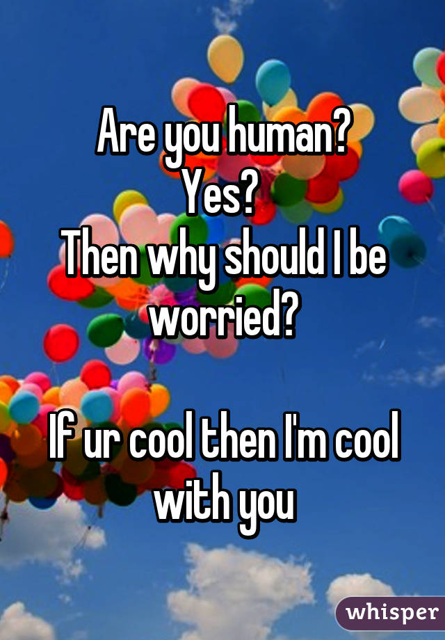 Are you human?
Yes? 
Then why should I be worried?

If ur cool then I'm cool with you