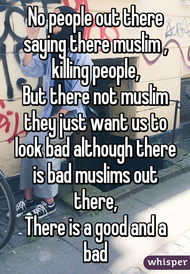 No people out there saying there muslim , killing people,
But there not muslim they just want us to look bad although there is bad muslims out there,
There is a good and a bad