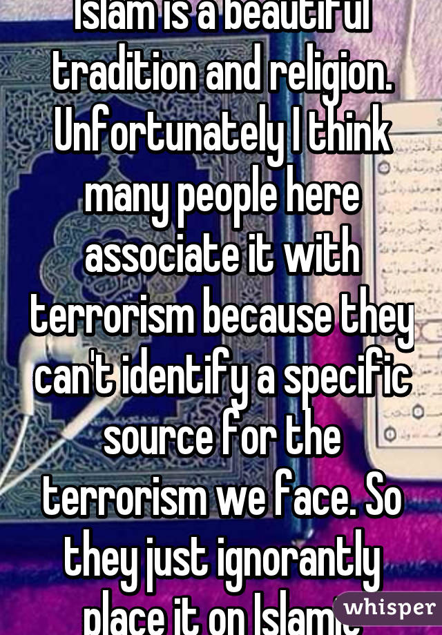 Im American & I think Islam is a beautiful tradition and religion. Unfortunately I think many people here associate it with terrorism because they can't identify a specific source for the terrorism we face. So they just ignorantly place it on Islamic people.