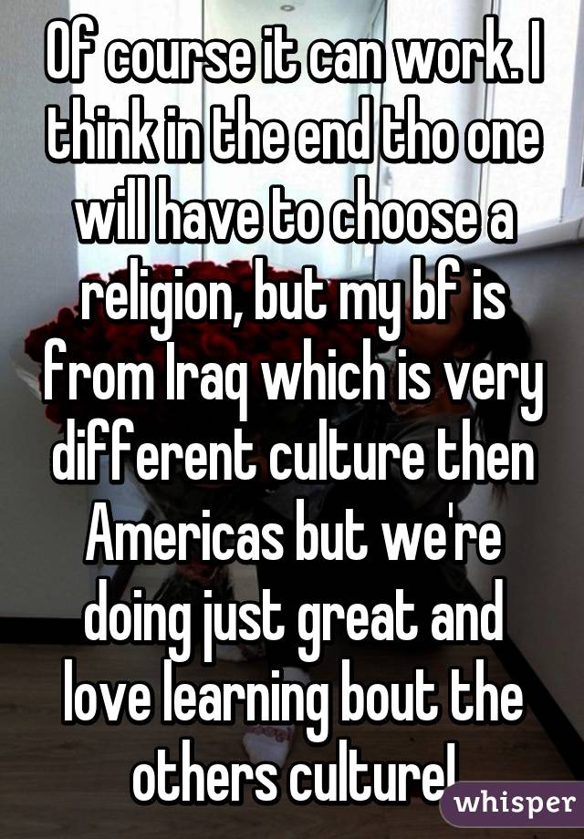 Of course it can work. I think in the end tho one will have to choose a religion, but my bf is from Iraq which is very different culture then Americas but we're doing just great and love learning bout the others culture!