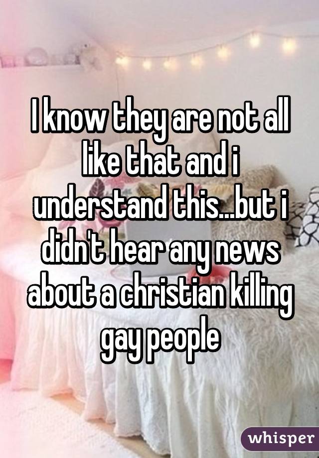 I know they are not all like that and i understand this...but i didn't hear any news about a christian killing gay people