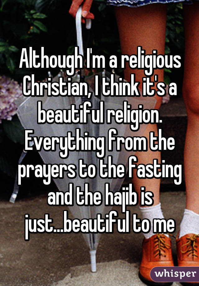 Although I'm a religious Christian, I think it's a beautiful religion. Everything from the prayers to the fasting and the hajib is just...beautiful to me