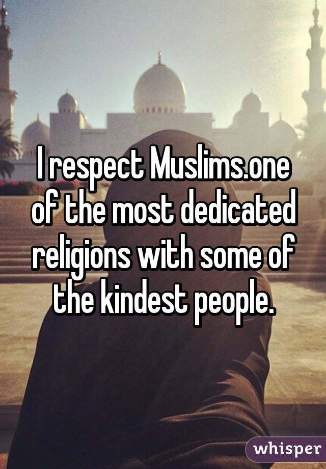 I respect Muslims.one of the most dedicated religions with some of the kindest people.