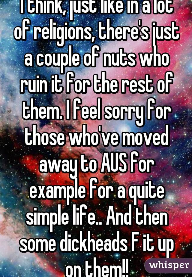 I think, just like in a lot of religions, there's just a couple of nuts who ruin it for the rest of them. I feel sorry for those who've moved away to AUS for example for a quite simple life.. And then some dickheads F it up on them!!