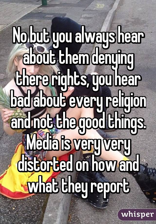 No but you always hear about them denying there rights, you hear bad about every religion and not the good things. Media is very very distorted on how and what they report